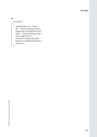 Corrigés
f)
int main()
{
TypeTableau Ta, TaTa;
Ta = CreationTableau(N);
SimpleLectureTableau(Ta);
TaTa = DoubleTableau(Ta);
Affichage(TaTa);
DestructionTableau(Ta);
DestructionTableau(TaTa);
return 0;
}
©
Dunod.
La
photocopie
non
autorisée
est
un
délit.
111
 