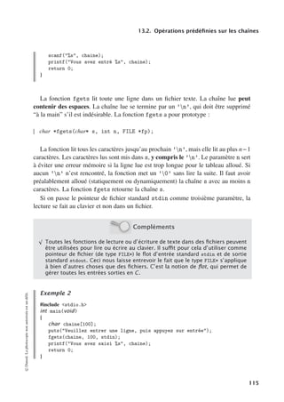 13.2. Opérations prédéfinies sur les chaînes
scanf(%s, chaine);
printf(Vous avez entré %s, chaine);
return 0;
}
La fonction fgets lit toute une ligne dans un fichier texte. La chaîne lue peut
contenir des espaces. La chaîne lue se termine par un ’n’, qui doit être supprimé
“à la main” s’il est indésirable. La fonction fgets a pour prototype :
char *fgets(char* s, int n, FILE *fp);
La fonction lit tous les caractères jusqu’au prochain ’n’, mais elle lit au plus n−1
caractères. Les caractères lus sont mis dans s, y compris le ’n’. Le paramètre n sert
à éviter une erreur mémoire si la ligne lue est trop longue pour le tableau alloué. Si
aucun ’n’ n’est rencontré, la fonction met un ’0’ sans lire la suite. Il faut avoir
préalablement alloué (statiquement ou dynamiquement) la chaîne s avec au moins n
caractères. La fonction fgets retourne la chaîne s.
Si on passe le pointeur de fichier standard stdin comme troisième paramètre, la
lecture se fait au clavier et non dans un fichier.
Compléments
√
Toutes les fonctions de lecture ou d’écriture de texte dans des ﬁchiers peuvent
être utilisées pour lire ou écrire au clavier. Il suﬃt pour cela d’utiliser comme
pointeur de ﬁchier (de type FILE*) le ﬂot d’entrée standard stdin et de sortie
standard stdout. Ceci nous laisse entrevoir le fait que le type FILE* s’applique
à bien d’autres choses que des ﬁchiers. C’est la notion de ﬂot, qui permet de
gérer toutes les entrées sorties en C.
Exemple 2
#include stdio.h
int main(void)
{
char chaine[100];
puts(Veuillez entrer une ligne, puis appuyez sur entrée);
fgets(chaine, 100, stdin);
printf(Vous avez saisi %s, chaine);
return 0;
}
©
Dunod.
La
photocopie
non
autorisée
est
un
délit.
115
 