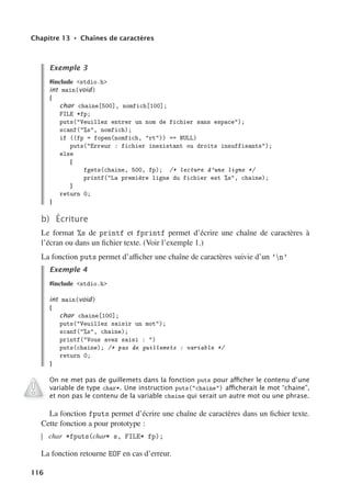 Chapitre 13 • Chaînes de caractères
Exemple 3
#include stdio.h
int main(void)
{
char chaine[500], nomfich[100];
FILE *fp;
puts(Veuillez entrer un nom de fichier sans espace);
scanf(%s, nomfich);
if ((fp = fopen(nomfich, rt)) == NULL)
puts(Erreur : fichier inexistant ou droits insuffisants);
else
{
fgets(chaine, 500, fp); /* lecture d’une ligne */
printf(La première ligne du fichier est %s, chaine);
}
return 0;
}
b) Écriture
Le format %s de printf et fprintf permet d’écrire une chaîne de caractères à
l’écran ou dans un fichier texte. (Voir l’exemple 1.)
La fonction puts permet d’aﬃcher une chaîne de caractères suivie d’un ’n’
Exemple 4
#include stdio.h
int main(void)
{
char chaine[100];
puts(Veuillez saisir un mot);
scanf(%s, chaine);
printf(Vous avez saisi : )
puts(chaine); /* pas de guillemets : variable */
return 0;
}
On ne met pas de guillemets dans la fonction puts pour aﬃcher le contenu d’une
variable de type char*. Une instruction puts(chaine) aﬃcherait le mot “chaine”,
et non pas le contenu de la variable chaine qui serait un autre mot ou une phrase.
La fonction fputs permet d’écrire une chaîne de caractères dans un fichier texte.
Cette fonction a pour prototype :
char *fputs(char* s, FILE* fp);
La fonction retourne EOF en cas d’erreur.
116
 