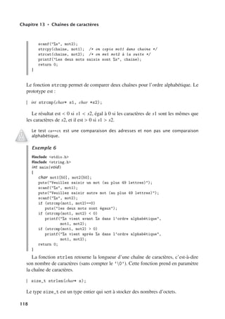 Chapitre 13 • Chaînes de caractères
scanf(%s, mot2);
strcpy(chaine, mot1); /* on copie mot1 dans chaine */
strcat(chaine, mot2); /* on met mot2 à la suite */
printf(Les deux mots saisis sont %s, chaine);
return 0;
}
Le fonction strcmp permet de comparer deux chaînes pour l’ordre alphabétique. Le
prototype est :
int strcmp(char* s1, char *s2);
Le résultat est  0 si s1  s2, égal à 0 si les caractères de s1 sont les mêmes que
les caractères de s2, et il est  0 si s1  s2.
Le test cs==ct est une comparaison des adresses et non pas une comparaison
alphabétique.
Exemple 6
#include stdio.h
#include string.h
int main(void)
{
char mot1[50], mot2[50];
puts(Veuillez saisir un mot (au plus 49 lettres));
scanf(%s, mot1);
puts(Veuillez saisir autre mot (au plus 49 lettres));
scanf(%s, mot2);
if (strcmp(mot1, mot2)==0)
puts(les deux mots sont égaux);
if (strcmp(mot1, mot2)  0)
printf(%s vient avant %s dans l’ordre alphabétique,
mot1, mot2);
if (strcmp(mot1, mot2)  0)
printf(%s vient après %s dans l’ordre alphabétique,
mot1, mot2);
return 0;
}
La fonction strlen retourne la longueur d’une chaîne de caractères, c’est-à-dire
son nombre de caractères (sans compter le ’0’). Cette fonction prend en paramètre
la chaîne de caractères.
size_t strlen(char* s);
Le type size_t est un type entier qui sert à stocker des nombres d’octets.
118
 