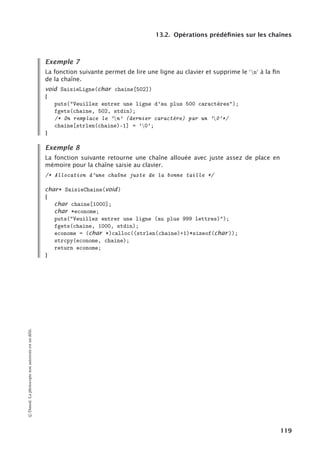 13.2. Opérations prédéfinies sur les chaînes
Exemple 7
La fonction suivante permet de lire une ligne au clavier et supprime le 
n
à la ﬁn
de la chaîne.
void SaisieLigne(char chaine[502])
{
puts(Veuillez entrer une ligne d’au plus 500 caractères);
fgets(chaine, 502, stdin);
/* On remplace le ’n’ (dernier caractère) par un ’0’*/
chaine[strlen(chaine)-1] = ’0’;
}
Exemple 8
La fonction suivante retourne une chaîne allouée avec juste assez de place en
mémoire pour la chaîne saisie au clavier.
/* Allocation d’une chaîne juste de la bonne taille */
char* SaisieChaine(void)
{
char chaine[1000];
char *econome;
puts(Veuillez entrer une ligne (au plus 999 lettres));
fgets(chaine, 1000, stdin);
econome = (char *)calloc((strlen(chaine)+1)*sizeof(char ));
strcpy(econome, chaine);
return econome;
}
©
Dunod.
La
photocopie
non
autorisée
est
un
délit.
119
 