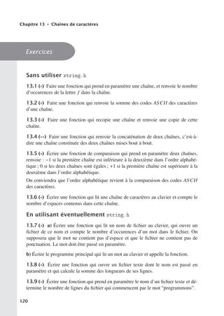 Chapitre 13 • Chaînes de caractères
Exercices
Sans utiliser string.h
13.1 (∗) Faire une fonction qui prend en paramètre une chaîne, et renvoie le nombre
d’occurences de la lettre f dans la chaîne.
13.2 (∗) Faire une fonction qui renvoie la somme des codes ASCII des caractères
d’une chaîne.
13.3 (∗) Faire une fonction qui recopie une chaîne et renvoie une copie de cette
chaîne.
13.4 (∗∗) Faire une fonction qui renvoie la concaténation de deux chaînes, c’est-à-
dire une chaîne constituée des deux chaînes mises bout à bout.
13.5 (∗) Écrire une fonction de comparaison qui prend en paramètre deux chaînes,
renvoie : −1 si la première chaîne est inférieure à la deuxième dans l’ordre alphabé-
tique ; 0 si les deux chaînes sont égales ; +1 si la première chaîne est supérieure à la
deuxième dans l’ordre alphabétique.
On conviendra que l’ordre alphabétique revient à la comparaison des codes ASCII
des caractères.
13.6 (∗) Écrire une fonction qui lit une chaîne de caractères au clavier et compte le
nombre d’espaces contenus dans cette chaîne.
En utilisant éventuellement string.h
13.7 (∗) a) Écrire une fonction qui lit un nom de fichier au clavier, qui ouvre un
fichier de ce nom et compte le nombre d’occurences d’un mot dans le fichier. On
supposera que le mot ne contient pas d’espace et que le fichier ne contient pas de
ponctuation. Le mot doit être passé en paramètre.
b) Écrire le programme principal qui lit un mot au clavier et appelle la fonction.
13.8 (∗) Écrire une fonction qui ouvre un fichier texte dont le nom est passé en
paramètre et qui calcule la somme des longueurs de ses lignes.
13.9 (∗) Écrire une fonction qui prend en paramètre le nom d’un fichier texte et dé-
termine le nombre de lignes du fichier qui commencent par le mot “programmons”.
120
 