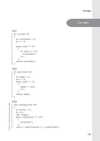 Corrigés
Corrigés
13.1
int occ(char *s)
{
int occurrence = 0;
int t = 0;
while (s[t] != 0)
{
if (s[t] == ’f’)
occurrence++;
t++;
}
return occurrence;
}
13.2
int ascii(char *s)
{
int somme = 0;
int t = 0;
while (s[t] != 0)
{
somme += s[t];
t++;
}
return somme;
}
13.3
char *recopie(char *s)
{
int taille = 0;
int t,u;
char *copie;
while (s[taille] != ’0’)
{
s[taille]++;
}
copie = calloc(taille + 1, sizeof(char));
©
Dunod.
La
photocopie
non
autorisée
est
un
délit.
121
 