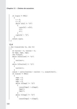 Chapitre 13 • Chaînes de caractères
if (copie != NULL)
{
t = 0;
u = 0;
while (s[t] != ’0’)
{
copie[u] = s[t];
t++;
u++;
}
copie[u] = ’0’;
}
return copie;
}
13.4
char *concat(char *s, char *t)
{
int tailles = 0, taillet = 0;
int tmps, tmpt, tmpc;
char *concat;
while (s[tailles] != ’0’)
{
tailles++;
}
while (t[taillet] != ’0’)
{
taillet++;
}
concat = calloc(tailles + taillet + 1, sizeof(char));
if (concat != NULL)
{
tmps = 0;
tmpt = 0;
tmpc = 0;
while (s[tmps] != ’0’)
{
concat[tmpc] = s[tmps];
tmps++;
tmpc++;
}
while (t[tmpt] != ’0’)
{
concat[tmpc] = s[tmpt];
122
 