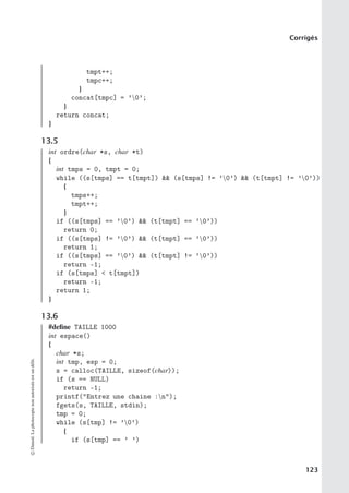 Corrigés
tmpt++;
tmpc++;
}
concat[tmpc] = ’0’;
}
return concat;
}
13.5
int ordre(char *s, char *t)
{
int tmps = 0, tmpt = 0;
while ((s[tmps] == t[tmpt])  (s[tmps] != ’0’)  (t[tmpt] != ’0’))
{
tmps++;
tmpt++;
}
if ((s[tmps] == ’0’)  (t[tmpt] == ’0’))
return 0;
if ((s[tmps] != ’0’)  (t[tmpt] == ’0’))
return 1;
if ((s[tmps] == ’0’)  (t[tmpt] != ’0’))
return -1;
if (s[tmps]  t[tmpt])
return -1;
return 1;
}
13.6
#define TAILLE 1000
int espace()
{
char *s;
int tmp, esp = 0;
s = calloc(TAILLE, sizeof(char));
if (s == NULL)
return -1;
printf(Entrez une chaine :n);
fgets(s, TAILLE, stdin);
tmp = 0;
while (s[tmp] != ’0’)
{
if (s[tmp] == ’ ’)
©
Dunod.
La
photocopie
non
autorisée
est
un
délit.
123
 
