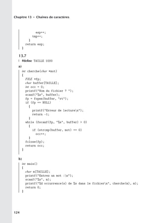Chapitre 13 • Chaînes de caractères
esp++;
tmp++;
}
return esp;
}
13.7
#define TAILLE 1000
a)
int cherche(char *mot)
{
FILE *fp;
char buffer[TAILLE];
int occ = 0;
printf(Nom du fichier ? );
scanf(%s, buffer);
fp = fopen(buffer, rt);
if (fp == NULL)
{
printf(Erreur de lecturen);
return -1;
}
while (fscanf(fp, %s, buffer)  0)
{
if (strcmp(buffer, mot) == 0)
occ++;
}
fclose(fp);
return occ;
}
b)
int main()
{
char m[TAILLE];
printf(Entrez un mot :n);
scanf(%s, m);
printf(%d occurrence(s) de %s dans le fichiern, cherche(m), m);
return 0;
}
124
 