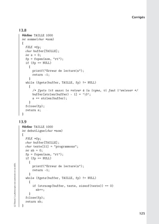 Corrigés
13.8
#define TAILLE 1000
int somme(char *nom)
{
FILE *fp;
char buffer[TAILLE];
int s = 0;
fp = fopen(nom, rt);
if (fp == NULL)
{
printf(Erreur de lecturen);
return -1;
}
while (fgets(buffer, TAILLE, fp) != NULL)
{
/* fgets lit aussi le retour à la ligne, il faut l’enlever */
buffer[strlen(buffer) - 1] = ’0’;
s += strlen(buffer);
}
fclose(fp);
return s;
}
13.9
#define TAILLE 1000
int debutLigne(char *nom)
{
FILE *fp;
char buffer[TAILLE];
char texte[11] = programmons;
int nb = 0;
fp = fopen(nom, rt);
if (fp == NULL)
{
printf(Erreur de lecturen);
return -1;
}
while (fgets(buffer, TAILLE, fp) != NULL)
{
if (strncmp(buffer, texte, sizeof(texte)) == 0)
nb++;
}
fclose(fp);
return nb;
}
©
Dunod.
La
photocopie
non
autorisée
est
un
délit.
125
 