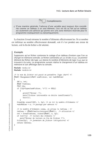 14.3. Lecture dans un fichier binaire
Compléments
√
D’une manière générale, l’adresse d’une variable peut toujours être considé-
rée comme un tableau à un seul élément. Ceci est dû au fait qu’un tableau
est seulement une adresse qui pointe vers une zone mémoire réservée pour le
programme (statiquement ou dynamiquement).
La fonction fread retourne le nombre d’éléments eﬀectivement lus. Si ce nombre
est inférieur au nombre eﬀectivement demandé, soit il s’est produit une erreur de
lecture, soit la fin du fichier a été atteinte.
Exemple
Supposons qu’un ﬁchier contienne le codage d’un tableau d’entiers que l’on va
charger en mémoire centrale. Le ﬁchier contiendra un int et des float. Le premier
élément du ﬁchier (de type int) donne le nombre d’éléments de type float qui se
trouvent à la suite. Le programme suivant réalise le chargement d’un tableau en
mémoire et son aﬃchage dans la console.
#include stdio.h
#include stdlib.h
/* le nom du fichier est passé en paramètre (type char*) */
ﬂoat* Chargement(char* nomFichier, int *adrNbElem)
{
int n, ret;
ﬂoat *tableau;
FILE *fp;
if ((fp=fopen(nomFichier, r)) == NULL)
{
printf(Erreur :);
puts(fichier introuvable ou droits insuffisants);
exit(1);
}
fread(n sizeof(int), 1, fp); /* on lit le nombre d’éléments */
*adrNbElem = n; /* passage par adresse */
/* le nombre d’éléments connu, on alloue le tableau : */
tableau = (ﬂoat*)malloc(n*sizeof(ﬂoat)); /* allocation */
ret = fread(tableau, sizeof(ﬂoat), n, fp);
if (ret!=n) /* lecture des éléments */
puts(Erreur de lecture ou fin de fichier !);
fclose(fp); /* fermeture du fichier (obligatoire) */
return tableau;
}
©
Dunod.
La
photocopie
non
autorisée
est
un
délit.
129
 