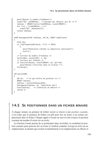14.5. Se positionner dans un fichier binaire
puts(Entrez le nombre d’éléments);
scanf(%d, adrNbElem); /* passage par adresse, pas de  */
tableau = (ﬂoat*)calloc(*adrNbElem, sizeof(ﬂoat));
for (i=0 ; i*adrNbElem ; i++)
scanf(%f, tableau[i]);
return tableau;
}
void Sauvegarde(int *tableau, int nb, char* nomFichier)
{
FLIE *fp;
if ((fp=fopen(nomFichier, w)) == NULL)
{
puts(Permission refusée ou répertoire inexistant);
exit(1);
}
/* écriture du nombre d’éléments */
fwrite(nb, sizeof(int), 1, fp)
/* écriture des éléments */
if (fwrite(tableau, sizeof(ﬂoat), nb, fp)!=nb)
puts(Erreur d’écriture dans le fichier !);
fclose(fp);
}
int main(void)
{
int nb; /* ne pas mettre un pointeur ici */
ﬂoat* tableau;
tableau = LectureTableau(nb);
Sauvegarde(tableau, nb, monfichier.dat)
free(tableau); /* libération de mémoire */
return 0;
}
14.5 SE POSITIONNER DANS UN FICHIER BINAIRE
À chaque instant, un pointeur de fichier ouvert se trouve à une position courante,
c’est-à-dire que le pointeur de fichier est prêt pour lire ou écrire à un certain em-
placement dans le fichier. Chaque appel à fread ou fwrite fait avancer la position
courante du nombre d’octets lus ou écrits.
La fonction fseek permet de se positionner dans un fichier, en modifiant la posi-
tion courante pour pouvoir lire ou écrire à l’endroit souhaité. Lorsqu’on écrit sur un
emplacement, la donnée qui existait éventuellement à cet emplacement est eﬀacée et
©
Dunod.
La
photocopie
non
autorisée
est
un
délit.
131
 