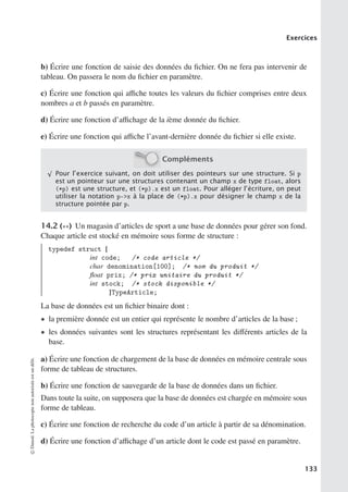 Exercices
b) Écrire une fonction de saisie des données du fichier. On ne fera pas intervenir de
tableau. On passera le nom du fichier en paramètre.
c) Écrire une fonction qui aﬃche toutes les valeurs du fichier comprises entre deux
nombres a et b passés en paramètre.
d) Écrire une fonction d’aﬃchage de la ième donnée du fichier.
e) Écrire une fonction qui aﬃche l’avant-dernière donnée du fichier si elle existe.
Compléments
√
Pour l’exercice suivant, on doit utiliser des pointeurs sur une structure. Si p
est un pointeur sur une structures contenant un champ x de type float, alors
(*p) est une structure, et (*p).x est un float. Pour alléger l’écriture, on peut
utiliser la notation p-x à la place de (*p).x pour désigner le champ x de la
structure pointée par p.
14.2 (∗∗) Un magasin d’articles de sport a une base de données pour gérer son fond.
Chaque article est stocké en mémoire sous forme de structure :
typedef struct {
int code; /* code article */
char denomination[100]; /* nom du produit */
float prix; /* prix unitaire du produit */
int stock; /* stock disponible */
}TypeArticle;
La base de données est un fichier binaire dont :
• la première donnée est un entier qui représente le nombre d’articles de la base ;
• les données suivantes sont les structures représentant les diﬀérents articles de la
base.
a) Écrire une fonction de chargement de la base de données en mémoire centrale sous
forme de tableau de structures.
b) Écrire une fonction de sauvegarde de la base de données dans un fichier.
Dans toute la suite, on supposera que la base de données est chargée en mémoire sous
forme de tableau.
c) Écrire une fonction de recherche du code d’un article à partir de sa dénomination.
d) Écrire une fonction d’aﬃchage d’un article dont le code est passé en paramètre.
©
Dunod.
La
photocopie
non
autorisée
est
un
délit.
133
 