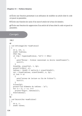 Chapitre 14 • Fichiers binaires
e) Écrire une fonction permettant à un utilisateur de modifier un article dont le code
est passé en paramètre.
f) Écrire une fonction de saisie d’un nouvel article de la base de données.
g) Écrire une fonction de suppression d’un article de la base dont le code est passé en
paramètre.
Corrigés
14.1
a)
void Affichage(char *nomFichier)
{
int n, ret, i;
double *tableau;
FILE *fp;
if ((fp = fopen(nomFichier, rb)) == NULL)
{
puts(Erreur : fichier inexistant ou droits insuffisants);
exit(1);
}
fread(n, sizeof(int), 1, fp);
printf(n=%dn, n);
tableau = (double *) malloc(n * sizeof(double));
ret = fread(tableau, sizeof(double), n, fp);
if (ret != n)
{
puts(erreur de lecture ou fin de fichier);
exit(1);
}
fclose(fp);
printf(Les éléments du tableau : n);
for (i = 0; i  n; i++)
printf(%lgn, tableau[i]);
free(tableau);
}
b)
void Saisie(char *nomFichier)
{
int n, i;
double valeur;
134
 