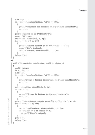 Corrigés
FILE *fp;
if ((fp = fopen(nomFichier, wb)) == NULL)
{
puts(Permission non accordée ou répertoire inexistant);
exit(1);
}
printf(Entrez le nb d’élémentsn);
scanf(%d, n);
fwrite(n, sizeof(int), 1, fp);
for (i = 0; i  n; i++)
{
printf(Entrer élément %d du tableaun, i + 1);
scanf(%lg, valeur);
fwrite(valeur, sizeof(double), 1, fp);
}
fclose(fp);
}
c)
void Afficheab(char *nomFichier, double a, double b)
{
double valeur;
int n, ret, i;
FILE *fp;
if ((fp = fopen(nomFichier, rb)) == NULL)
{
puts(Erreur : fichier inexistant ou droits insuffisants);
exit(1);
}
ret = fread(n, sizeof(int), 1, fp);
if (ret  1)
{
printf(Erreur de lecture ou fin du fichiern);
exit(1);
}
printf(Les éléments compris entre %lg et %lg :n , a, b);
for (i = 0; i  n; i++)
{
ret = fread(valeur, sizeof(double), 1, fp);
if (valeur = a  valeur = b)
printf(%lgt, valeur);
}
puts();
fclose(fp);
}
©
Dunod.
La
photocopie
non
autorisée
est
un
délit.
135
 