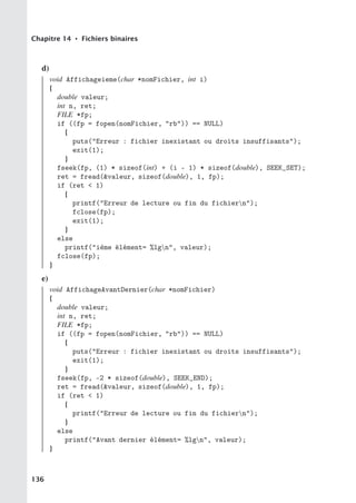Chapitre 14 • Fichiers binaires
d)
void Affichageieme(char *nomFichier, int i)
{
double valeur;
int n, ret;
FILE *fp;
if ((fp = fopen(nomFichier, rb)) == NULL)
{
puts(Erreur : fichier inexistant ou droits insuffisants);
exit(1);
}
fseek(fp, (1) * sizeof(int) + (i - 1) * sizeof(double), SEEK_SET);
ret = fread(valeur, sizeof(double), 1, fp);
if (ret  1)
{
printf(Erreur de lecture ou fin du fichiern);
fclose(fp);
exit(1);
}
else
printf(ième élément= %lgn, valeur);
fclose(fp);
}
e)
void AffichageAvantDernier(char *nomFichier)
{
double valeur;
int n, ret;
FILE *fp;
if ((fp = fopen(nomFichier, rb)) == NULL)
{
puts(Erreur : fichier inexistant ou droits insuffisants);
exit(1);
}
fseek(fp, -2 * sizeof(double), SEEK_END);
ret = fread(valeur, sizeof(double), 1, fp);
if (ret  1)
{
printf(Erreur de lecture ou fin du fichiern);
}
else
printf(Avant dernier élément= %lgn, valeur);
}
136
 