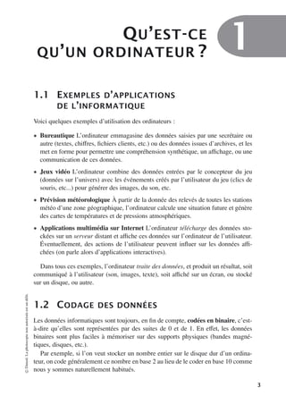 QU’EST-CE
QU’UN ORDINATEUR ? 1
1.1 EXEMPLES D’APPLICATIONS
DE L’INFORMATIQUE
Voici quelques exemples d’utilisation des ordinateurs :
• Bureautique L’ordinateur emmagasine des données saisies par une secrétaire ou
autre (textes, chiﬀres, fichiers clients, etc.) ou des données issues d’archives, et les
met en forme pour permettre une compréhension synthétique, un aﬃchage, ou une
communication de ces données.
• Jeux vidéo L’ordinateur combine des données entrées par le concepteur du jeu
(données sur l’univers) avec les événements créés par l’utilisateur du jeu (clics de
souris, etc...) pour générer des images, du son, etc.
• Prévision météorologique À partir de la donnée des relevés de toutes les stations
météo d’une zone géographique, l’ordinateur calcule une situation future et génère
des cartes de températures et de pressions atmosphériques.
• Applications multimédia sur Internet L’ordinateur télécharge des données sto-
ckées sur un serveur distant et aﬃche ces données sur l’ordinateur de l’utilisateur.
Éventuellement, des actions de l’utilisateur peuvent influer sur les données aﬃ-
chées (on parle alors d’applications interactives).
Dans tous ces exemples, l’ordinateur traite des données, et produit un résultat, soit
communiqué à l’utilisateur (son, images, texte), soit aﬃché sur un écran, ou stocké
sur un disque, ou autre.
1.2 CODAGE DES DONNÉES
Les données informatiques sont toujours, en fin de compte, codées en binaire, c’est-
à-dire qu’elles sont représentées par des suites de 0 et de 1. En eﬀet, les données
binaires sont plus faciles à mémoriser sur des supports physiques (bandes magné-
tiques, disques, etc.).
Par exemple, si l’on veut stocker un nombre entier sur le disque dur d’un ordina-
teur, on code généralement ce nombre en base 2 au lieu de le coder en base 10 comme
nous y sommes naturellement habitués.
©
Dunod.
La
photocopie
non
autorisée
est
un
délit.
3
 