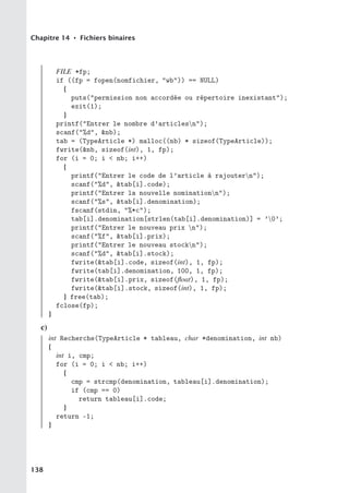 Chapitre 14 • Fichiers binaires
FILE *fp;
if ((fp = fopen(nomfichier, wb)) == NULL)
{
puts(permission non accordée ou répertoire inexistant);
exit(1);
}
printf(Entrer le nombre d’articlesn);
scanf(%d, nb);
tab = (TypeArticle *) malloc((nb) * sizeof(TypeArticle));
fwrite(nb, sizeof(int), 1, fp);
for (i = 0; i  nb; i++)
{
printf(Entrer le code de l’article à rajoutern);
scanf(%d, tab[i].code);
printf(Entrer la nouvelle nominationn);
scanf(%s, tab[i].denomination);
fscanf(stdin, %*c);
tab[i].denomination[strlen(tab[i].denomination)] = ’0’;
printf(Entrer le nouveau prix n);
scanf(%f, tab[i].prix);
printf(Entrer le nouveau stockn);
scanf(%d, tab[i].stock);
fwrite(tab[i].code, sizeof(int), 1, fp);
fwrite(tab[i].denomination, 100, 1, fp);
fwrite(tab[i].prix, sizeof(float), 1, fp);
fwrite(tab[i].stock, sizeof(int), 1, fp);
} free(tab);
fclose(fp);
}
c)
int Recherche(TypeArticle * tableau, char *denomination, int nb)
{
int i, cmp;
for (i = 0; i  nb; i++)
{
cmp = strcmp(denomination, tableau[i].denomination);
if (cmp == 0)
return tableau[i].code;
}
return -1;
}
138
 