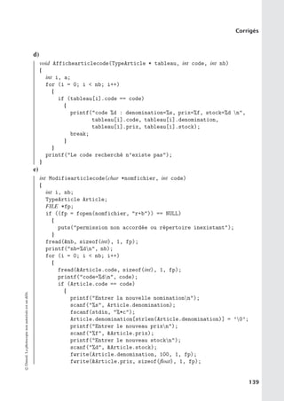 Corrigés
d)
void Affichearticlecode(TypeArticle * tableau, int code, int nb)
{
int i, a;
for (i = 0; i  nb; i++)
{
if (tableau[i].code == code)
{
printf(code %d : denomination=%s, prix=%f, stock=%d n,
tableau[i].code, tableau[i].denomination,
tableau[i].prix, tableau[i].stock);
break;
}
}
printf(Le code recherché n’existe pas);
}
e)
int Modifiearticlecode(char *nomfichier, int code)
{
int i, nb;
TypeArticle Article;
FILE *fp;
if ((fp = fopen(nomfichier, r+b)) == NULL)
{
puts(permission non accordée ou répertoire inexistant);
}
fread(nb, sizeof(int), 1, fp);
printf(nb=%dn, nb);
for (i = 0; i  nb; i++)
{
fread(Article.code, sizeof(int), 1, fp);
printf(code=%dn, code);
if (Article.code == code)
{
printf(Entrer la nouvelle nominationn);
scanf(%s, Article.denomination);
fscanf(stdin, %*c);
Article.denomination[strlen(Article.denomination)] = ’0’;
printf(Entrer le nouveau prixn);
scanf(%f, Article.prix);
printf(Entrer le nouveau stockn);
scanf(%d, Article.stock);
fwrite(Article.denomination, 100, 1, fp);
fwrite(Article.prix, sizeof(float), 1, fp);
©
Dunod.
La
photocopie
non
autorisée
est
un
délit.
139
 