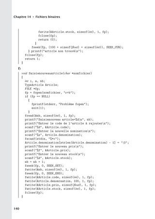 Chapitre 14 • Fichiers binaires
fwrite(Article.stock, sizeof(int), 1, fp);
fclose(fp);
return (0);
}
fseek(fp, (100 + sizeof(float) + sizeof(int)), SEEK_CUR);
} printf(article non trouvén);
fclose(fp);
return 1;
}
f)
void Saisienouveauarticle(char *nomfichier)
{
int i, a, nb;
TypeArticle Article;
FILE *fp;
fp = fopen(nomfichier, r+b);
if (fp == NULL)
{
fprintf(stderr, Problème fopen);
exit(1);
}
fread(nb, sizeof(int), 1, fp);
printf(Saisienouveau article=%dn, nb);
printf(Entrer le code de l’article à rajoutern);
scanf(%d, Article.code);
printf(Entrer la nouvelle nominationn);
scanf(%s, Article.denomination);
fscanf(stdin, %*c);
Article.denomination[strlen(Article.denomination) - 1] = ’0’;
printf(Entrer le nouveau prixn);
scanf(%f, Article.prix);
printf(Entrer le nouveau stockn);
scanf(%d, Article.stock);
nb = nb + 1;
fseek(fp, 0, SEEK_SET);
fwrite(nb, sizeof(int), 1, fp);
fseek(fp, 0, SEEK_END);
fwrite(Article.code, sizeof(int), 1, fp);
fwrite(Article.denomination, 100, 1, fp);
fwrite(Article.prix, sizeof(float), 1, fp);
fwrite(Article.stock, sizeof(int), 1, fp);
fclose(fp);
}
140
 