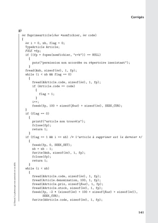 Corrigés
g)
int Suprimearticle(char *nomfichier, int code)
{
int i = 0, nb, flag = 0;
TypeArticle Article;
FILE *fp;
if ((fp = fopen(nomfichier, r+b)) == NULL)
{
puts(permission non accordée ou répertoire inexistant);
}
fread(nb, sizeof(int), 1, fp);
while (i  nb  flag == 0)
{
fread(Article.code, sizeof(int), 1, fp);
if (Article.code == code)
{
flag = 1;
}
i++;
fseek(fp, 100 + sizeof(float) + sizeof(int), SEEK_CUR);
}
if (flag == 0)
{
printf(article non trouvén);
fclose(fp);
return 1;
}
if (flag == 1  i == nb) /* l’article à supprimer est le dernier */
{
fseek(fp, 0, SEEK_SET);
nb = nb - 1;
fwrite(nb, sizeof(int), 1, fp);
fclose(fp);
return 1;
}
while (i  nb)
{
fread(Article.code, sizeof(int), 1, fp);
fread(Article.denomination, 100, 1, fp);
fread(Article.prix, sizeof(float), 1, fp);
fread(Article.stock, sizeof(int), 1, fp);
fseek(fp, -2 * (sizeof(int) + 100 + sizeof(float) + sizeof(int)),
SEEK_CUR);
fwrite(Article.code, sizeof(int), 1, fp);
©
Dunod.
La
photocopie
non
autorisée
est
un
délit.
141
 