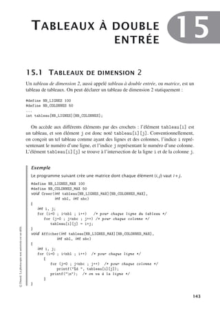TABLEAUX À DOUBLE
ENTRÉE
15
15.1 TABLEAUX DE DIMENSION 2
Un tableau de dimension 2, aussi appelé tableau à double entrée, ou matrice, est un
tableau de tableaux. On peut déclarer un tableau de dimension 2 statiquement :
#define NB_LIGNES 100
#define NB_COLONNES 50
...
int tableau[NB_LIGNES][NB_COLONNES];
On accède aux diﬀérents éléments par des crochets : l’élément tableau[i] est
un tableau, et son élément j est donc noté tableau[i][j]. Conventionnellement,
on conçoit un tel tableau comme ayant des lignes et des colonnes, l’indice i repré-
sentenant le numéro d’une ligne, et l’indice j représentant le numéro d’une colonne.
L’élément tableau[i][j] se trouve à l’intersection de la ligne i et de la colonne j.
Exemple
Le programme suivant crée une matrice dont chaque élément (i, j) vaut i + j.
#define NB_LIGNES_MAX 100
#define NB_COLONNES_MAX 50
void Creer(int tableau[NB_LIGNES_MAX][NB_COLONNES_MAX],
int nbl, int nbc)
{
int i, j;
for (i=0 ; inbl ; i++) /* pour chaque ligne du tableau */
for (j=0 ; jnbc ; j++) /* pour chaque colonne */
tableau[i][j] = i+j;
}
void Afficher(int tableau[NB_LIGNES_MAX][NB_COLONNES_MAX],
int nbl, int nbc)
{
int i, j;
for (i=0 ; inbl ; i++) /* pour chaque ligne */
{
for (j=0 ; jnbc ; j++) /* pour chaque colonne */
printf(%d , tableau[i][j]);
printf(n); /* on va à la ligne */
}
}
©
Dunod.
La
photocopie
non
autorisée
est
un
délit.
143
 