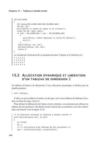 Chapitre 15 • Tableaux à double entrée
int main(void)
{
int tableau[NB_LIGNES_MAX][NB_COLONNES_MAX];
int nbl, nbc;
puts(Entrez le nombre de lignes et de colonnes);
scanf(%d %d, nbl, nbc);
if (nbl  NB_LIGNES_MAX || nbc  NB_COLONNES_MAX)
{
puts(Erreur, nombre dépassant la taille du tableau);
exit(1);
}
Creer(tableau, nbl, nbc);
Afficher(tableau, nbl, nbc);
return 0;
}
Le résultat de l’exécution de ce programme pour 4 lignes et 6 colonnes est :
0 1 2 3 4 5
1 2 3 4 5 6
2 3 4 5 6 7
3 4 5 6 7 8
15.2 ALLOCATION DYNAMIQUE ET LIBÉRATION
D’UN TABLEAU DE DIMENSION 2
Un tableau (d’entiers) de dimension 2 avec allocation dynamique se déclare par un
double pointeur :
int** tableau;
L’idée est qu’un tableau d’entiers est de type int* et un tableau de tableaux d’en-
tiers est donc de type (int*)*.
Pour allouer le tableau de nbl lignes et nbc colonnes, on commence par allouer un
tableau de nbl pointeurs. On alloue ensuite chacun de ces pointeurs avec nbc entiers
dans une boucle (voir la figure 15.2).
/* La fonction retourne le tableau à double entrée */
int** Allocation(int nbl, int nbc)
{
int **tab;
int i;
/* 1) allocation d’un tableau de nbl pointeurs */
tab = (int**)calloc(nbl, sizeof(int*));
144
 