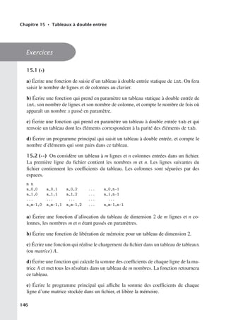 Chapitre 15 • Tableaux à double entrée
Exercices
15.1 (∗)
a) Écrire une fonction de saisie d’un tableau à double entrée statique de int. On fera
saisir le nombre de lignes et de colonnes au clavier.
b) Écrire une fonction qui prend en paramètre un tableau statique à double entrée de
int, son nombre de lignes et son nombre de colonne, et compte le nombre de fois où
apparaît un nombre x passé en paramètre.
c) Écrire une fonction qui prend en paramètre un tableau à double entrée tab et qui
renvoie un tableau dont les éléments correspondent à la parité des éléments de tab.
d) Écrire un programme principal qui saisit un tableau à double entrée, et compte le
nombre d’éléments qui sont pairs dans ce tableau.
15.2 (∗∗) On considère un tableau à m lignes et n colonnes entrées dans un fichier.
La première ligne du fichier contient les nombres m et n. Les lignes suivantes du
fichier contiennent les coeﬃcients du tableau. Les colonnes sont séparées par des
espaces.
m n
a_0,0 a_0,1 a_0,2 ... a_0,n-1
a_1,0 a_1,1 a_1,2 ... a_1,n-1
... ... ... ... ...
a_m-1,0 a_m-1,1 a_m-1,2 ... a_m-1,n-1
a) Écrire une fonction d’allocation du tableau de dimension 2 de m lignes et n co-
lonnes, les nombres m et n étant passés en paramètres.
b) Écrire une fonction de libération de mémoire pour un tableau de dimension 2.
c) Écrire une fonction qui réalise le chargement du fichier dans un tableau de tableaux
(ou matrice) A.
d) Écrire une fonction qui calcule la somme des coeﬃcients de chaque ligne de la ma-
trice A et met tous les résultats dans un tableau de m nombres. La fonction retournera
ce tableau.
e) Écrire le programme principal qui aﬃche la somme des coeﬃcients de chaque
ligne d’une matrice stockée dans un fichier, et libère la mémoire.
146
 