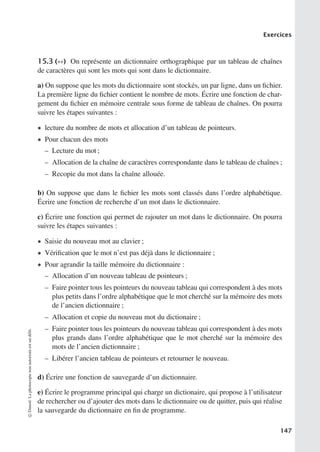 Exercices
15.3 (∗∗) On représente un dictionnaire orthographique par un tableau de chaînes
de caractères qui sont les mots qui sont dans le dictionnaire.
a) On suppose que les mots du dictionnaire sont stockés, un par ligne, dans un fichier.
La première ligne du fichier contient le nombre de mots. Écrire une fonction de char-
gement du fichier en mémoire centrale sous forme de tableau de chaînes. On pourra
suivre les étapes suivantes :
• lecture du nombre de mots et allocation d’un tableau de pointeurs.
• Pour chacun des mots
– Lecture du mot ;
– Allocation de la chaîne de caractères correspondante dans le tableau de chaînes ;
– Recopie du mot dans la chaîne allouée.
b) On suppose que dans le fichier les mots sont classés dans l’ordre alphabétique.
Écrire une fonction de recherche d’un mot dans le dictionnaire.
c) Écrire une fonction qui permet de rajouter un mot dans le dictionnaire. On pourra
suivre les étapes suivantes :
• Saisie du nouveau mot au clavier ;
• Vérification que le mot n’est pas déjà dans le dictionnaire ;
• Pour agrandir la taille mémoire du dictionnaire :
– Allocation d’un nouveau tableau de pointeurs ;
– Faire pointer tous les pointeurs du nouveau tableau qui correspondent à des mots
plus petits dans l’ordre alphabétique que le mot cherché sur la mémoire des mots
de l’ancien dictionnaire ;
– Allocation et copie du nouveau mot du dictionaire ;
– Faire pointer tous les pointeurs du nouveau tableau qui correspondent à des mots
plus grands dans l’ordre alphabétique que le mot cherché sur la mémoire des
mots de l’ancien dictionnaire ;
– Libérer l’ancien tableau de pointeurs et retourner le nouveau.
d) Écrire une fonction de sauvegarde d’un dictionnaire.
e) Écrire le programme principal qui charge un dictionaire, qui propose à l’utilisateur
de rechercher ou d’ajouter des mots dans le dictionnaire ou de quitter, puis qui réalise
la sauvegarde du dictionnaire en fin de programme.
©
Dunod.
La
photocopie
non
autorisée
est
un
délit.
147
 