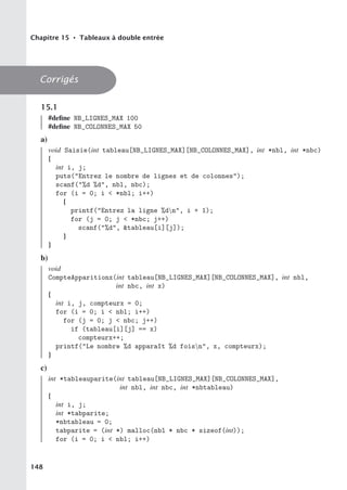 Chapitre 15 • Tableaux à double entrée
Corrigés
15.1
#define NB_LIGNES_MAX 100
#define NB_COLONNES_MAX 50
a)
void Saisie(int tableau[NB_LIGNES_MAX][NB_COLONNES_MAX], int *nbl, int *nbc)
{
int i, j;
puts(Entrez le nombre de lignes et de colonnes);
scanf(%d %d, nbl, nbc);
for (i = 0; i  *nbl; i++)
{
printf(Entrez la ligne %dn, i + 1);
for (j = 0; j  *nbc; j++)
scanf(%d, tableau[i][j]);
}
}
b)
void
CompteApparitionx(int tableau[NB_LIGNES_MAX][NB_COLONNES_MAX], int nbl,
int nbc, int x)
{
int i, j, compteurx = 0;
for (i = 0; i  nbl; i++)
for (j = 0; j  nbc; j++)
if (tableau[i][j] == x)
compteurx++;
printf(Le nombre %d apparaît %d foisn, x, compteurx);
}
c)
int *tableauparite(int tableau[NB_LIGNES_MAX][NB_COLONNES_MAX],
int nbl, int nbc, int *nbtableau)
{
int i, j;
int *tabparite;
*nbtableau = 0;
tabparite = (int *) malloc(nbl * nbc * sizeof(int));
for (i = 0; i  nbl; i++)
148
 
