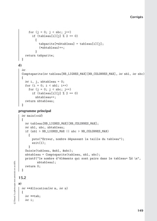Corrigés
for (j = 0; j  nbc; j++)
if (tableau[i][j] % 2 == 0)
{
tabparite[*nbtableau] = tableau[i][j];
(*nbtableau)++;
}
return tabparite;
}
d)
int
Compteparite(int tableau[NB_LIGNES_MAX][NB_COLONNES_MAX], int nbl, int nbc)
{
int i, j, nbtableau = 0;
for (i = 0; i  nbl; i++)
for (j = 0; j  nbc; j++)
if (tableau[i][j] % 2 == 0)
nbtableau++;
return nbtableau;
}
programme principal
int main(void)
{
int tableau[NB_LIGNES_MAX][NB_COLONNES_MAX];
int nbl, nbc, nbtableau;
if (nbl  NB_LIGNES_MAX || nbc  NB_COLONNES_MAX)
{
puts(Erreur, nombre dépassant la taille du tableau);
exit(1);
}
Saisie(tableau, nbl, nbc);
nbtableau = Compteparite(tableau, nbl, nbc);
printf(le nombre d’éléments qui sont pairs dans le tableau= %d n,
nbtableau);
return 0;
}
15.2
a)
int **Allocation(int m, int n)
{
int **tab;
int i;
©
Dunod.
La
photocopie
non
autorisée
est
un
délit.
149
 