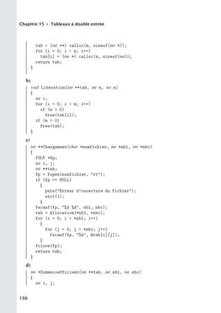 Chapitre 15 • Tableaux à double entrée
tab = (int **) calloc(m, sizeof(int *));
for (i = 0; i  m; i++)
tab[i] = (int *) calloc(n, sizeof(int));
return tab;
}
b)
void Liberation(int **tab, int m, int n)
{
int i;
for (i = 0; i  m; i++)
if (n  0)
free(tab[i]);
if (m  0)
free(tab);
}
c)
int **Chargement(char *nomfichier, int *nbl, int *nbc)
{
FILE *fp;
int i, j;
int **tab;
fp = fopen(nomfichier, rt);
if (fp == NULL)
{
puts(Erreur d’ouverture du fichier);
exit(1);
}
fscanf(fp, %d %d, nbl, nbc);
tab = Allocation(*nbl, *nbc);
for (i = 0; i  *nbl; i++)
{
for (j = 0; j  *nbc; j++)
fscanf(fp, %d, tab[i][j]);
}
fclose(fp);
return tab;
}
d)
int *Sommecoefficient(int **tab, int nbl, int nbc)
{
int i, j;
150
 
