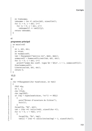 Corrigés
int *tabsomme;
tabsomme = (int *) calloc(nbl, sizeof(int));
for (i = 0; i  nbl; i++)
for (j = 0; j  nbc; j++)
tabsomme[i] += tab[i][j];
return tabsomme;
}
e)
programme principal
int main(void)
{
int i, nbl, nbc;
int **tab;
int *sommecoeff;
tab = Chargement(matrice.txt, nbl, nbc);
sommecoeff = Sommecoefficient(tab, nbl, nbc);
for (i = 0; i  nbl; i++)
printf(somme des coeff. ligne %d = %dn, i + 1, sommecoeff[i]);
free(sommecoeff);
Liberation(tab, nbl, nbc);
return 0;
}
15.3
a)
char **Chargement(char *nomfichier, int *nbl)
{
FILE *fp;
int i, j;
char **tab;
char tmp[200];
if ((fp = fopen(nomfichier, rt)) == NULL)
{
puts(Erreur d’ouverture du fichier);
exit(1);
}
fscanf(fp, %d, nbl);
tab = (char **) calloc(*nbl, sizeof(char *));
for (i = 0; i  *nbl; i++)
{
fscanf(fp, %s, tmp);
tab[i] = (char *) calloc(strlen(tmp) + 1, sizeof(char));
©
Dunod.
La
photocopie
non
autorisée
est
un
délit.
151
 