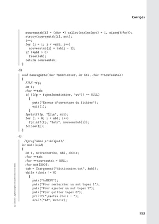 Corrigés
nouveautab[i] = (char *) calloc(strlen(mot) + 1, sizeof(char));
strcpy(nouveautab[i], mot);
i++;
for (j = i; j  *nbl; j++)
nouveautab[j] = tab[j - 1];
if (*nbl  0)
free(tab);
return nouveautab;
}
d)
void Sauvegarde(char *nomfichier, int nbl, char **nouveautab)
{
FILE *fp;
int i;
char **tab;
if ((fp = fopen(nomfichier, wt)) == NULL)
{
puts(Erreur d’ouverture du fichier);
exit(1);
}
fprintf(fp, %dn, nbl);
for (i = 0; i  nbl; i++)
fprintf(fp, %sn, nouveautab[i]);
fclose(fp);
}
e)
/*programme principal*/
int main(void)
{
int i, motrecherche, nbl, choix;
char **tab;
char **nouveautab = NULL;
char mot[200];
tab = Chargement(dictionaire.txt, nbl);
while (choix != 0)
{
puts(nMENU);
puts(Pour rechercher un mot tapez 1);
puts(Pour ajouter un mot tapez 2);
puts(Pour quitter tapez 0);
printf(nVotre choix : );
scanf(%d, choix);
©
Dunod.
La
photocopie
non
autorisée
est
un
délit.
153
 