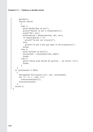 Chapitre 15 • Tableaux à double entrée
getchar();
switch (choix)
{
case 1:
puts(Rechercher un mot);
printf(Entrer le mot à recherchern);
scanf(%s, mot);
motrecherche = Recherche(tab, nbl, mot);
if (motrecherche == 0)
printf(le mot est trouven);
else
printf(le mot n’est pas dans le dictionnairen);
break;
case 2:
puts(Ajouter un motn);
nouveautab = rajoutermot(tab, nbl);
break;
case 0:
puts(nVous avez decidé de quitter... Au revoir !n);
break;
}
}
if (nouveautab != NULL)
{
Sauvegarde(dictionaire.txt, nbl, nouveautab);
for (i = 0; i  nbl; i++)
free(nouveautab[i]);
free(nouveautab);
}
return 0;
}
154
 