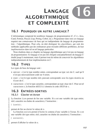 LANGAGE
ALGORITHMIQUE
ET COMPLEXITÉ
16
16.1 POURQUOI UN AUTRE LANGAGE ?
L’informatique comprend de nombreux langages de programmation (C, C++, Java,
Caml, Fortran, Pascal, Lisp, Prolog, Cobol, etc.). Programmer dans tous ces langage
requiert une connaissance de base qui est indépendante du langage de programma-
tion : l’algorithmique. Pour cela, on doit distinguer les algorithmes, qui sont des
méthodes applicables par des ordinateurs pour résoudre diﬀérents problèmes, de leur
implémentation dans tel ou tel langage particulier.
Nous étudions dans ce chapitre un langage algorithmique qui n’est pas un langage
de programmation. Ce langage n’est pas très éloigné conceptuellement du langage C
étudié jusqu’à maintenant, mais il permet tout de même de concevoir les algorithmes
indépendamment de leur implémentation en C.
16.2 TYPES
Les types de base du langage sont :
• entier : c’est le type nombre entier, correspondant au type int du C, sauf qu’il
n’est pas nécessairement codé sur 4 octets.
• reel : c’est le type nombre réel, pouvant correspondre avec les types double ou
float du C.
• caractere : c’est le type caractère, correspondant au type char du C. Pour un tel
caractere c, la fonction ASCII(c) donnera le code ASCII de c.
16.3 ENTRÉES-SORTIES
16.3.1 Clavier et écran
La fonction lire permet de lire une variable. Si x est une variable (de type entier,
réel, caractère ou chaîne de caractères), l’instruction :
Lire(x);
permet de lire au clavier la valeur de x.
La fonction ecrire permet d’écrire le contenu d’une variable à l’écran. Si x est
une variable (de type entier, réel, caractère ou chaîne de caractères), l’instruction :
ecrire(x);
permet d’aﬃcher la valeur de x.
©
Dunod.
La
photocopie
non
autorisée
est
un
délit.
157
 