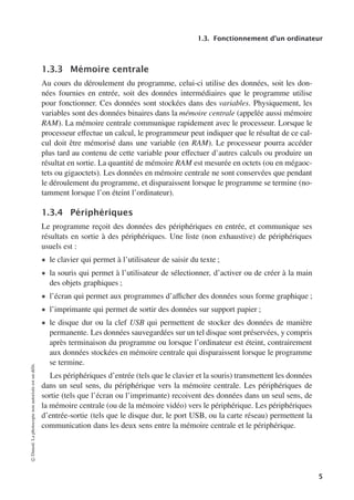 1.3. Fonctionnement d’un ordinateur
1.3.3 Mémoire centrale
Au cours du déroulement du programme, celui-ci utilise des données, soit les don-
nées fournies en entrée, soit des données intermédiaires que le programme utilise
pour fonctionner. Ces données sont stockées dans des variables. Physiquement, les
variables sont des données binaires dans la mémoire centrale (appelée aussi mémoire
RAM). La mémoire centrale communique rapidement avec le processeur. Lorsque le
processeur eﬀectue un calcul, le programmeur peut indiquer que le résultat de ce cal-
cul doit être mémorisé dans une variable (en RAM). Le processeur pourra accéder
plus tard au contenu de cette variable pour eﬀectuer d’autres calculs ou produire un
résultat en sortie. La quantité de mémoire RAM est mesurée en octets (ou en mégaoc-
tets ou gigaoctets). Les données en mémoire centrale ne sont conservées que pendant
le déroulement du programme, et disparaissent lorsque le programme se termine (no-
tamment lorsque l’on éteint l’ordinateur).
1.3.4 Périphériques
Le programme reçoit des données des périphériques en entrée, et communique ses
résultats en sortie à des périphériques. Une liste (non exhaustive) de périphériques
usuels est :
• le clavier qui permet à l’utilisateur de saisir du texte ;
• la souris qui permet à l’utilisateur de sélectionner, d’activer ou de créer à la main
des objets graphiques ;
• l’écran qui permet aux programmes d’aﬃcher des données sous forme graphique ;
• l’imprimante qui permet de sortir des données sur support papier ;
• le disque dur ou la clef USB qui permettent de stocker des données de manière
permanente. Les données sauvegardées sur un tel disque sont préservées, y compris
après terminaison du programme ou lorsque l’ordinateur est éteint, contrairement
aux données stockées en mémoire centrale qui disparaissent lorsque le programme
se termine.
Les périphériques d’entrée (tels que le clavier et la souris) transmettent les données
dans un seul sens, du périphérique vers la mémoire centrale. Les périphériques de
sortie (tels que l’écran ou l’imprimante) recoivent des données dans un seul sens, de
la mémoire centrale (ou de la mémoire vidéo) vers le périphérique. Les périphériques
d’entrée-sortie (tels que le disque dur, le port USB, ou la carte réseau) permettent la
communication dans les deux sens entre la mémoire centrale et le périphérique.
©
Dunod.
La
photocopie
non
autorisée
est
un
délit.
5
 