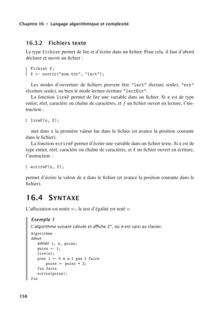 Chapitre 16 • Langage algorithmique et complexité
16.3.2 Fichiers texte
Le type fichier permet de lire et d’écrire dans un fichier. Pour cela, il faut d’abord
déclarer et ouvrir un fichier :
Fichier f;
f ← ouvrir(nom.txt, lect);
Les modes d’ouverture de fichiers peuvent être lect (lecture seule), ecr
(écriture seule), ou bien le mode lecture-écriture lectEcr.
La fonction lireF permet de lire une variable dans un fichier. Si x est de type
entier, réel, caractère ou chaîne de caractères, et f un fichier ouvert en lecture, l’ins-
truction :
lireF(x, f);
met dans x la première valeur lue dans le fichier (et avance la position courante
dans le fichier).
La fonction ecrireF permet d’écrire une variable dans un fichier texte. Si x est de
type entier, réel, caractère ou chaîne de caractères, et f un fichier ouvert en écriture,
l’instruction :
ecrireF(x, f);
permet d’écrire la valeur de x dans le fichier (et avance la position courante dans le
fichier).
16.4 SYNTAXE
L’aﬀectation est notée ←, le test d’égalité est noté =.
Exemple 1
L’algorithme suivant calcule et aﬃche 2n
, où n est saisi au clavier.
Algorithme
début
entier i, n, puiss;
puiss ← 1;
lire(n);
pour i ← 0 à n-1 pas 1 faire
puiss ← puiss * 2;
fin faire
ecrire(puiss);
fin
158
 