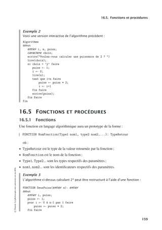 16.5. Fonctions et procédures
Exemple 2
Voici une version interactive de l’algorithme précédent :
Algorithme
début
entier i, n, puiss;
caractere choix;
ecrire(Voulez-vous calculer une puissance de 2 ? )
lire(choix);
si choix = ’y’ faire
puiss ← 1;
i ← 0;
lire(n);
tant que in faire
puiss ← puiss * 2;
i ← i+1
fin faire
ecrire(puiss);
fin faire
fin
16.5 FONCTIONS ET PROCÉDURES
16.5.1 Fonctions
Une fonction en langage algorithmique aura un prototype de la forme :
FONCTION NomFonction(Type1 nom1, type2 nom2,...): TypeRetour
où :
• TypeRetour est le type de la valeur retournée par la fonction ;
• NomFonction est le nom de la fonction ;
• Type1, Type2... sont les types respectifs des paramètres ;
• nom1, nom2... sont les identificateurs respectifs des paramètres.
Exemple 3
L’algorithme ci-dessus calculant 2n
peut être restructuré à l’aide d’une fonction :
FONCTION DeuxPuiss(entier n): entier
début
entier i, puiss;
puiss ← 1;
pour i ← 0 à n-1 pas 1 faire
puiss ← puiss * 2;
fin faire
©
Dunod.
La
photocopie
non
autorisée
est
un
délit.
159
 
