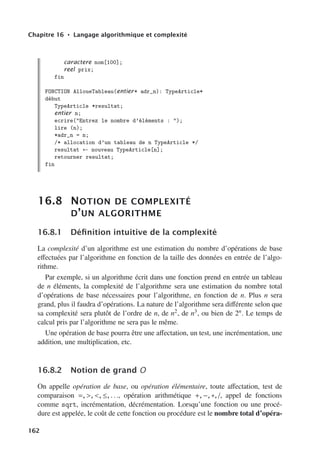 Chapitre 16 • Langage algorithmique et complexité
caractere nom[100];
reel prix;
fin
FONCTION AlloueTableau(entier* adr_n): TypeArticle*
début
TypeArticle *resultat;
entier n;
ecrire(Entrez le nombre d’éléments : );
lire (n);
*adr_n = n;
/* allocation d’un tableau de n TypeArticle */
resultat ← nouveau TypeArticle[n];
retourner resultat;
fin
16.8 NOTION DE COMPLEXITÉ
D’UN ALGORITHME
16.8.1 Définition intuitive de la complexité
La complexité d’un algorithme est une estimation du nombre d’opérations de base
eﬀectuées par l’algorithme en fonction de la taille des données en entrée de l’algo-
rithme.
Par exemple, si un algorithme écrit dans une fonction prend en entrée un tableau
de n éléments, la complexité de l’algorithme sera une estimation du nombre total
d’opérations de base nécessaires pour l’algorithme, en fonction de n. Plus n sera
grand, plus il faudra d’opérations. La nature de l’algorithme sera diﬀérente selon que
sa complexité sera plutôt de l’ordre de n, de n2, de n3, ou bien de 2n. Le temps de
calcul pris par l’algorithme ne sera pas le même.
Une opération de base pourra être une aﬀectation, un test, une incrémentation, une
addition, une multiplication, etc.
16.8.2 Notion de grand O
On appelle opération de base, ou opération élémentaire, toute aﬀectation, test de
comparaison =, , , ≤, . . ., opération arithmétique +, −, ∗, /, appel de fonctions
comme sqrt, incrémentation, décrémentation. Lorsqu’une fonction ou une procé-
dure est appelée, le coût de cette fonction ou procédure est le nombre total d’opéra-
162
 
