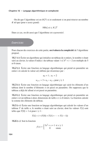 Chapitre 16 • Langage algorithmique et complexité
On dit que l’algorithme est en O(2n) si et seulement si on peut trouver un nombre
K tel que (pour n assez grand)
NB(d, n) ≤ K.2n
Dans ce cas, on dit aussi que l’algorithme est exponentiel.
Exercices
Pour chacun des exercices de cette partie, on évaluera la complexité de l’algorithme
proposé.
16.1 (∗) Écrire un algorithme qui initialise un tableau de n entiers, le nombre n étant
saisi au clavier, la valeur d’indice i du tableau valant 1 si 3i2 + i − 2 est multiple de 5
et 0 sinon.
16.2 (∗) Écrire une fonction en langage algorithmique qui prend en paramètre un
entier i et calcule la valeur u(i) définie par récurrence par :
u0 = 1 ; u1 = 2
uj+1 = 3 ∗ uj − uj−1 pour j ≥ 1
16.3 (∗) Écrire une fonction en langage algorithmique qui saisit les éléments d’un
tableau dont le nombre d’éléments n est passé en paramètre. On supposera que le
tableau a déjà été alloué et est passé en paramètre.
16.4 (∗) Écrire une fonction en langage algorithmique qui prend en paramètre un
entier n et un tableau à deux dimensions de taille n × n d’entiers. La fonction calcule
la somme des éléments du tableau.
16.5 (∗∗) Écrire une fonction en langage algorithmique qui calcule les valeurs d’un
tableau T de taille n, le nombre n étant saisi au clavier, dont les valeurs T[i] sont
telles que T[0] = 1 et pour i ≥ 1 :
T[i] = i ∗ (T[0] + T[1] + · · · + T[i − 1])
16.6 (∗∗) Soit la fonction
f(x) =

3x2 + x + 1 si x ≥ 1
0 sinon
164
 