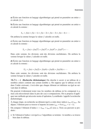 Exercices
a) Écrire une fonction en langage algorithmique qui prend en paramètre un entier x
et calcule f(x).
b) Écrire une fonction en langage algorithmique qui prend en paramètre un entier n
et calcule la somme :
Sn = f(n) + f(n − 1) + f(n − 2) + f(n − 3) + f(n − 4) + · · ·
On arrêtera la somme lorsque la valeur f calculée est nulle.
c) Écrire une fonction en langage algorithmique qui prend en paramètre un entier n
et calcule la somme :
Tn = f(n) + f(n/22
) + f(n/32
) + f(n/42
) + f(n/52
) + · · ·
Dans cette somme, les divisions sont des divisions euclidiennes. On arrêtera la
somme lorsque la valeur f calculée est nulle.
d) Écrire une fonction en langage algorithmique qui prend en paramètre un entier n
et calcule la somme :
Un = f(n) + f(n/2) + f(n/4) + f(n/8) + f(n/16) + · · ·
Dans cette somme, les divisions sont des divisions euclidiennes. On arrêtera la
somme lorsque la valeur f calculée est nulle.
16.7 (∗ ∗ ∗) (Recherche dichotomique) On cherche à savoir si un tableau de n
nombres entiers contient une certain nombre a. On suppose que le tableau est trié
dans l’ordre croissant, c’est-à-dire que chaque élément est inférieur ou égal au sui-
vant dans le tableau.
On pourrait évidemment tester tous les nombres du tableau en les comparant à a,
mais cela nécessiterait (dans le pire des cas) n comparaisons. On se propose d’appli-
quer une méthode qui nécessite moins d’opération. La méthode s’appelle la recherche
dichotomique.
À chaque étape, on recherche un élément égal à a entre deux indices imin et imax. Au
départ, l’élément peut se trouver n’importe où (entre imin = 0 et imax = n − 1).
On compare l’élément d’indice i = (imin + imax)/2 avec a. Trois cas peuvent se pro-
duire :
• Si l’élément d’indice i est égal à a, l’algorithme se termine : le nombre a se trouve
bien dans le tableau.
©
Dunod.
La
photocopie
non
autorisée
est
un
délit.
165
 