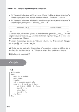 Chapitre 16 • Langage algorithmique et complexité
• Si l’élément d’indice i est supérieur à a, un élément égal à a ne peut se trouver qu’à
un indice plus petit que i, puisque le tableau est trié. Le nouvel imax vaut i − 1.
• Si l’élément d’indice i est inférieur à a, un élément égal à a ne peut se trouver qu’à
un indice plus grand que i. Le nouvel imin vaut i + 1.

 
  

Á chaque étape, un élément égal à a ne peut se trouver qu’entre imin et imax. On itère
ce procédé jusqu’à ce que imin devienne strictement supérieur à imax. Il ne reste plus
qu’à tester un seul élément.
Comme à chaque étape le nombre d’éléments est divisé par 2, le nombre k d’étapes
est tel que
n
2k
≥ 1. Donc k ≤ log2(n).
a) Écrire une de recherche dichotomique d’un nombre x dans un tableau de n
nombres. La fonction renvoie 1 si l’élément se trouve dans le tableau et 0 sinon.
b) Quelle est la complexité ?
Corrigés
16.1
Algorithme
début
entier i, n, puiss;
entier *tab;
lire(n);
tab ← nouveau entier[n];
pour i ← 0 à n-1 pas 1 faire
si (3*i*i+i-2)%5 = 0 faire
tab[i] ← 1;
sinon faire
tab[i] ← 0;
fin faire
fin
166
 