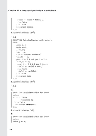 Chapitre 16 • Langage algorithmique et complexité
somme ← somme + tab[i][j];
fin faire
fin faire
retourner somme;
fin
La complexité est de O(n2)
16.5
FONCTION CalculerT(entier *nb): entier *
début
entier n, i;
entier *tab;
lire(n);
*nb ← n;
tab ← nouveau entier[n];
tab[0] ← 1;
pour i ← 0 à n-1 pas 1 faire
tab[i] ← 0;
pour j ← 0 à i-1 pas 1 faire
tab[i] ← tab[i] + tab[j];
fin faire
tab[i] ← tab[i]*i;
fin faire
retourner tab;
fin
La complexité est de O(n2)
16.6
a)
FONCTION CalculerFx(entier x): entier
début
si x1 faire
retourner 0;
fin faire
retourner 3*x*x+x+1;
fin
La complexité est de O(1)
b)
FONCTION CalculerSn(entier n): entier
début
entier j ← n;
168
 