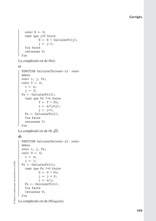 Corrigés
entier S ← 0;
tant que j0 faire
S ← S + CalculerFx(j);
j ← j-1;
fin faire
retourner S;
fin
La complexité est de O(n)
c)
FONCTION CalculerTn(entier n): entier
début
entier i, j, Fx;
entier T ← 0;
i ← n;
j ← 2;
Fx ← CalculerFx(i);
tant que Fx !=0 faire
T ← T + Fx;
i ← n/(j*j);
j ← j+1;
Fx ← CalculerFx(i);
fin faire
retourner T;
fin
La complexité est de O(
√
n)
d)
FONCTION CalculerUn(entier n): entier
début
entier i, j, Fx;
entier U ← 0;
i ← n;
j ← 1;
Fx ← CalculerFx(i);
tant que Fx !=0 faire
U ← U + Fx;
j ← j * 2;
i ← n/j;
Fx ← CalculerFx(i);
fin faire
retourner U;
fin
La complexité est de O(log2(n))
©
Dunod.
La
photocopie
non
autorisée
est
un
délit.
169
 