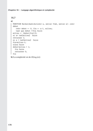 Chapitre 16 • Langage algorithmique et complexité
16.7
a)
FONCTION Recherchedicho(entier a, entier *tab, entier n): entier
début
entier debut ← 0, fin ← n-1, milieu;
tant que debut =fin faire
milieu ← (debut+fin)/2;
si a= tab[milieu] faire
retourner 1;
si a  tab[milieu] faire
fin=milieu-1;
sinon faire
debut=milieu + 1;
fin faire
retourner 0;
fin
b) La complexité est de O(log2(n))
170
 