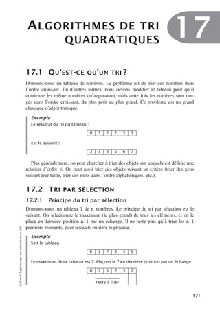 ALGORITHMES DE TRI
QUADRATIQUES
17
17.1 QU’EST-CE QU’UN TRI ?
Donnons-nous un tableau de nombres. Le problème est de trier ces nombres dans
l’ordre croissant. En d’autres termes, nous devons modifier le tableau pour qu’il
contienne les même nombres qu’auparavant, mais cette fois les nombres sont ran-
gés dans l’ordre croissant, du plus petit au plus grand. Ce problème est un grand
classique d’algorithmique.
Exemple
Le résultat du tri du tableau :
6 3 7 2 3 5
est le suivant :
2 3 3 5 6 7
Plus généralement, on peut chercher à trier des objets sur lesquels est définie une
relation d’ordre ≤. On peut ainsi trier des objets suivant un critère (trier des gens
suivant leur taille, trier des mots dans l’ordre alphabétiques, etc.).
17.2 TRI PAR SÉLECTION
17.2.1 Principe du tri par sélection
Donnons-nous un tableau T de n nombres. Le principe du tri par sélection est le
suivant. On sélectionne le maximum (le plus grand) de tous les éléments, et on le
place en dernière position n-1 par un échange. Il ne reste plus qu’à trier les n-1
premiers éléments, pour lesquels on itère le procédé.
Exemple
Soit le tableau
6 3 7 2 3 5
Le maximum de ce tableau est 7. Plaçons le 7 en dernière position par un échange.
6 3 5 2 3 7

reste à trier
©
Dunod.
La
photocopie
non
autorisée
est
un
délit.
171
 