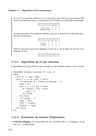 Chapitre 17 • Algorithmes de tri quadratiques
Le 7 est à sa position déﬁnitive ; il ne reste plus qu’à trier les cinq premiers élé-
ments. Le maximum de ces cinq éléments est 6. Plaçons-le à la ﬁn par un échange :
3 3 5 2 6 7

reste à trier
Le maximum parmi les nombres restant à trier est 5. Plaçons-le en dernière posi-
tion par un échange :
3 3 2 5 6 7

à trier
Enﬁn le maximum parmi les nombres à trier est 3. On le place en dernier et le
tableau est trié.
2 3 3 5 6 7
17.2.2 Algorithme de tri par sélection
L’algorithme de tri par sélection (par exemple sur des nombres entiers) est le suivant :
PROCEDURE TriSelection(entier *T, entier n)
début
entier k, i, imax, temp;
pour k ← n-1 à 1 pas -1 faire
/* recherche de l’indice du maximum : */
imax ← 0;
pour i ← 1 à k pas 1 faire
si T[imax]  T[i] faire
imax ← i;
fin faire
fin faire
/* échange : */
temp ← T[k];
T[k] ← T[imax];
T[imax] ← temp;
fin faire
fin
17.2.3 Estimation du nombre d’opérations
• Coût des échanges. Le tri par sélection sur n nombres fait n − 1 échanges, ce qui
fait 3(n − 1) aﬀectations.
172
 