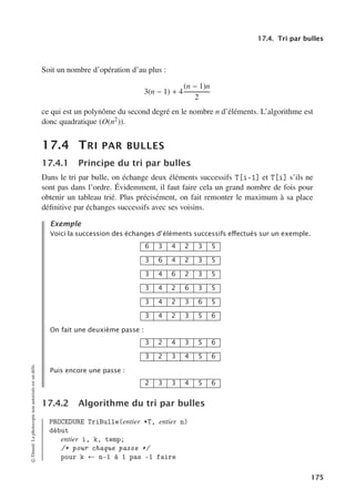 17.4. Tri par bulles
Soit un nombre d’opération d’au plus :
3(n − 1) + 4
(n − 1)n
2
ce qui est un polynôme du second degré en le nombre n d’éléments. L’algorithme est
donc quadratique (O(n2)).
17.4 TRI PAR BULLES
17.4.1 Principe du tri par bulles
Dans le tri par bulle, on échange deux éléments successifs T[i-1] et T[i] s’ils ne
sont pas dans l’ordre. Évidemment, il faut faire cela un grand nombre de fois pour
obtenir un tableau trié. Plus précisément, on fait remonter le maximum à sa place
définitive par échanges successifs avec ses voisins.
Exemple
Voici la succession des échanges d’éléments successifs eﬀectués sur un exemple.
6 3 4 2 3 5
3 6 4 2 3 5
3 4 6 2 3 5
3 4 2 6 3 5
3 4 2 3 6 5
3 4 2 3 5 6
On fait une deuxième passe :
3 2 4 3 5 6
3 2 3 4 5 6
Puis encore une passe :
2 3 3 4 5 6
17.4.2 Algorithme du tri par bulles
PROCEDURE TriBulle(entier *T, entier n)
début
entier i, k, temp;
/* pour chaque passe */
pour k ← n-1 à 1 pas -1 faire
©
Dunod.
La
photocopie
non
autorisée
est
un
délit.
175
 