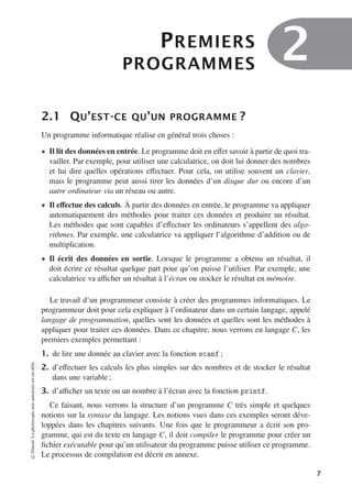 PREMIERS
PROGRAMMES
2
2.1 QU’EST-CE QU’UN PROGRAMME ?
Un programme informatique réalise en général trois choses :
• Il lit des données en entrée. Le programme doit en eﬀet savoir à partir de quoi tra-
vailler. Par exemple, pour utiliser une calculatrice, on doit lui donner des nombres
et lui dire quelles opérations eﬀectuer. Pour cela, on utilise souvent un clavier,
mais le programme peut aussi tirer les données d’un disque dur ou encore d’un
autre ordinateur via un réseau ou autre.
• Il eﬀectue des calculs. À partir des données en entrée, le programme va appliquer
automatiquement des méthodes pour traiter ces données et produire un résultat.
Les méthodes que sont capables d’eﬀectuer les ordinateurs s’appellent des algo-
rithmes. Par exemple, une calculatrice va appliquer l’algorithme d’addition ou de
multiplication.
• Il écrit des données en sortie. Lorsque le programme a obtenu un résultat, il
doit écrire ce résultat quelque part pour qu’on puisse l’utiliser. Par exemple, une
calculatrice va aﬃcher un résultat à l’écran ou stocker le résultat en mémoire.
Le travail d’un programmeur consiste à créer des programmes informatiques. Le
programmeur doit pour cela expliquer à l’ordinateur dans un certain langage, appelé
langage de programmation, quelles sont les données et quelles sont les méthodes à
appliquer pour traiter ces données. Dans ce chapitre, nous verrons en langage C, les
premiers exemples permettant :
1. de lire une donnée au clavier avec la fonction scanf ;
2. d’eﬀectuer les calculs les plus simples sur des nombres et de stocker le résultat
dans une variable ;
3. d’aﬃcher un texte ou un nombre à l’écran avec la fonction printf.
Ce faisant, nous verrons la structure d’un programme C très simple et quelques
notions sur la syntaxe du langage. Les notions vues dans ces exemples seront déve-
loppées dans les chapitres suivants. Une fois que le programmeur a écrit son pro-
gramme, qui est du texte en langage C, il doit compiler le programme pour créer un
fichier exécutable pour qu’un utilisateur du programme puisse utiliser ce programme.
Le processus de compilation est décrit en annexe.
©
Dunod.
La
photocopie
non
autorisée
est
un
délit.
7
 
