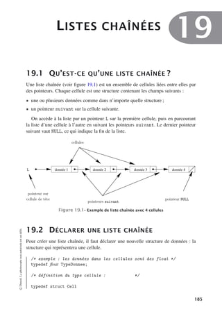 LISTES CHAÎNÉES
19
19.1 QU’EST-CE QU’UNE LISTE CHAÎNÉE ?
Une liste chaînée (voir figure 19.1) est un ensemble de cellules liées entre elles par
des pointeurs. Chaque cellule est une structure contenant les champs suivants :
• une ou plusieurs données comme dans n’importe quelle structure ;
• un pointeur suivant sur la cellule suivante.
On accède à la liste par un pointeur L sur la première cellule, puis en parcourant
la liste d’une cellule à l’autre en suivant les pointeurs suivant. Le dernier pointeur
suivant vaut NULL, ce qui indique la fin de la liste.
donnée 1 donnée 2 donnée 3 donnée 4
pointeur NULL
pointeurs suivant
cellules
L
pointeur sur
cellule de tête
Figure 19.1– Exemple de liste chaînée avec 4 cellules
19.2 DÉCLARER UNE LISTE CHAÎNÉE
Pour créer une liste chaînée, il faut déclarer une nouvelle structure de données : la
structure qui représentera une cellule.
/* exemple : les données dans les cellules sont des float */
typedef float TypeDonnee;
/* définition du type cellule : */
typedef struct Cell
©
Dunod.
La
photocopie
non
autorisée
est
un
délit.
185
 