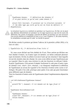 Chapitre 19 • Listes chaînées
{
TypeDonnee donnee; /* définition des données */
/* on peut mettre ce qu’on veut comme donnée */
struct Cell *suivant; /* pointeur sur la structure suivante */
/* (de même type que celle qu’on est en train de définir) */
}TypeCellule;
La structure TypeCellule contient un pointeur sur TypeCellule. En fait, on ne peut
pas déclarer directement un pointeur sur le type TypeCellule qui est en cours de
déﬁnition. Par contre, le langage C permet de déﬁnir un pointeur sur une structure
non encore déﬁnie en employant le mot struct (voir Chapitre 7). De cette manière,
le compilateur accepte que le code “se morde la queue”.
On déclare ensuite le pointeur qui donne l’adresse de la première cellule (NULL si la
liste est vide) :
TypeCellule *L; /* déclaration d’une liste */
Ici, nous avons déclaré une liste chaînée de float. Nous aurions pu déclarer une
liste chaînée d’entiers, ou d’autres types de données, ou même contenant plusieurs
types de données. En fait, la cellule n’est rien d’autre qu’une structure C dans laquelle
on met des données dans des champs. Ici, nous avons défini un type TypeDonnee par
un typedef. Dans la suite, nous écrirons le code des fonctions en utilisant l’identi-
ficateur TypeDonnee. Cela permet d’adapter facilement le code pour d’autres types
de données (int, char*, int*, structure...) en changeant simplement la définition
de TypeDonnee au niveau du typedef et les fonctions d’entrée-sortie (saisie et af-
fichage). On parle d’un code générique pour parler d’un code qui peut fonctionner
pour diﬀérents types de données.
Voici les fonctions d’entrée-sortie de TypeDonnée (dont l’implémentation dépend du
type) :
void AfficheDonnee(TypeDonnee donnee)
{
printf(%f , donnee); /* ici donnée est de type float */
}
TypeDonnee SaisieDonnee(void)
{
TypeDonnee donnee;
scanf(%f, donnee); /* ici donnée est de type float */
return donnee;
}
186
 