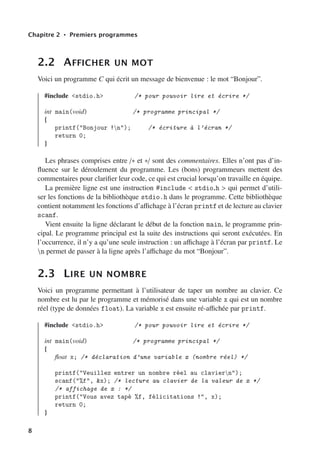 Chapitre 2 • Premiers programmes
2.2 AFFICHER UN MOT
Voici un programme C qui écrit un message de bienvenue : le mot “Bonjour”.
#include <stdio.h> /* pour pouvoir lire et écrire */
int main(void) /* programme principal */
{
printf("Bonjour !n"); /* écriture à l’écran */
return 0;
}
Les phrases comprises entre /∗ et ∗/ sont des commentaires. Elles n’ont pas d’in-
fluence sur le déroulement du programme. Les (bons) programmeurs mettent des
commentaires pour clarifier leur code, ce qui est crucial lorsqu’on travaille en équipe.
La première ligne est une instruction #include < stdio.h > qui permet d’utili-
ser les fonctions de la bibliothèque stdio.h dans le programme. Cette bibliothèque
contient notamment les fonctions d’aﬃchage à l’écran printf et de lecture au clavier
scanf.
Vient ensuite la ligne déclarant le début de la fonction main, le programme prin-
cipal. Le programme principal est la suite des instructions qui seront exécutées. En
l’occurrence, il n’y a qu’une seule instruction : un aﬃchage à l’écran par printf. Le
n permet de passer à la ligne après l’aﬃchage du mot “Bonjour”.
2.3 LIRE UN NOMBRE
Voici un programme permettant à l’utilisateur de taper un nombre au clavier. Ce
nombre est lu par le programme et mémorisé dans une variable x qui est un nombre
réel (type de données float). La variable x est ensuite ré-aﬃchée par printf.
#include <stdio.h> /* pour pouvoir lire et écrire */
int main(void) /* programme principal */
{
float x; /* déclaration d’une variable x (nombre réel) */
printf("Veuillez entrer un nombre réel au claviern");
scanf("%f", &x); /* lecture au clavier de la valeur de x */
/* affichage de x : */
printf("Vous avez tapé %f, félicitations !", x);
return 0;
}
8
 